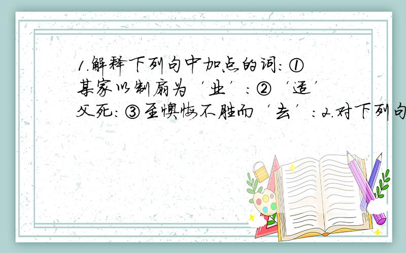 1.解释下列句中加点的词：①某家以制扇为‘业’：②‘适’父死：③至懊悔不胜而‘去’：2.对下列句中加点的词理解有错误的一项是（ ）A.公呼至询‘之’（指代制扇者）B.非‘故’负之