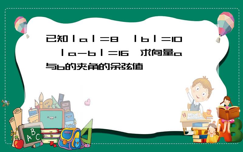 已知｜a｜＝8,｜b｜＝10,｜a－b｜＝16,求向量a与b的夹角的余弦值