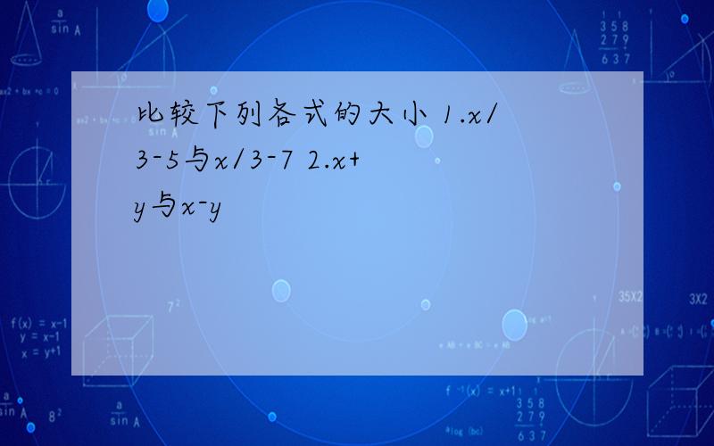 比较下列各式的大小 1.x/3-5与x/3-7 2.x+y与x-y