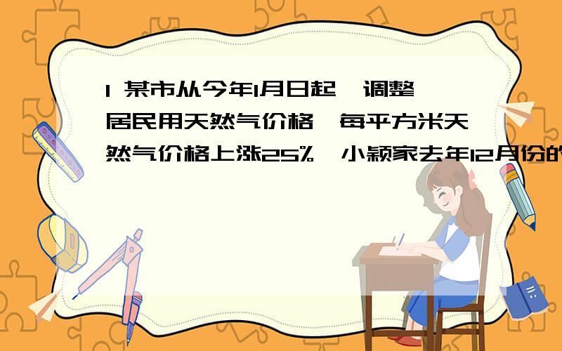 1 某市从今年1月日起,调整居民用天然气价格,每平方米天然气价格上涨25%,小颖家去年12月份的燃气费是96元,今年小颖家将天然气热水器换成了太阳能热水器,5月份的用气量比去年12月少10立方