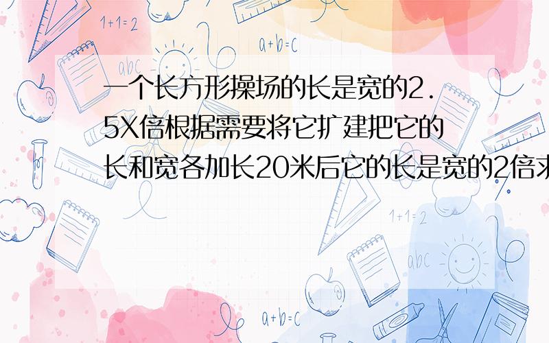 一个长方形操场的长是宽的2.5X倍根据需要将它扩建把它的长和宽各加长20米后它的长是宽的2倍求扩建前长方形的周长 用方程解初一数学书P112T6