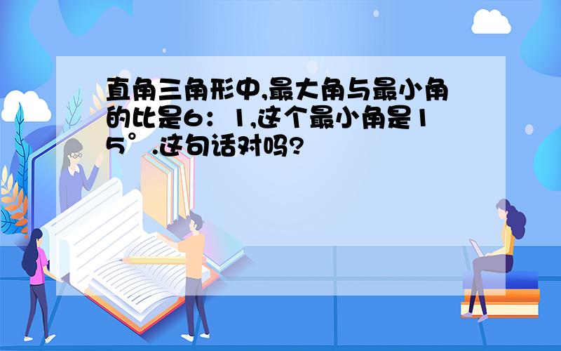 直角三角形中,最大角与最小角的比是6：1,这个最小角是15°.这句话对吗?