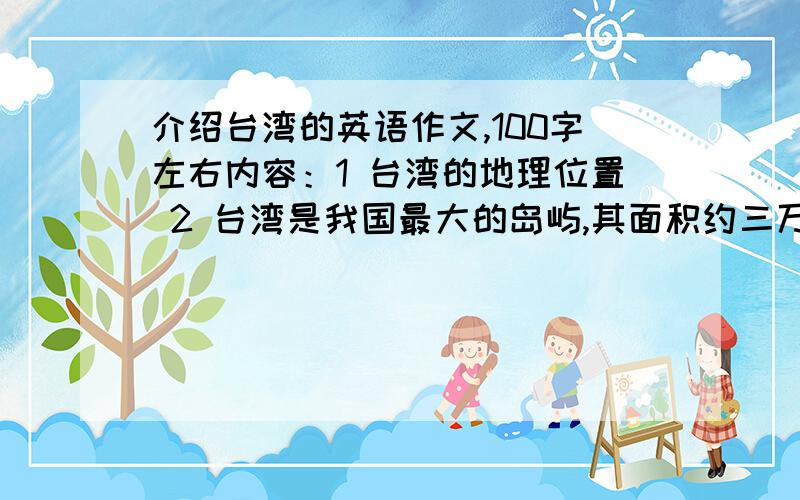 介绍台湾的英语作文,100字左右内容：1 台湾的地理位置 2 台湾是我国最大的岛屿,其面积约三万六千平方公里,人口两千多万3 自然资源丰富,香蕉,稻米,茶叶等农产品驰名中外4 风景优美,气候宜