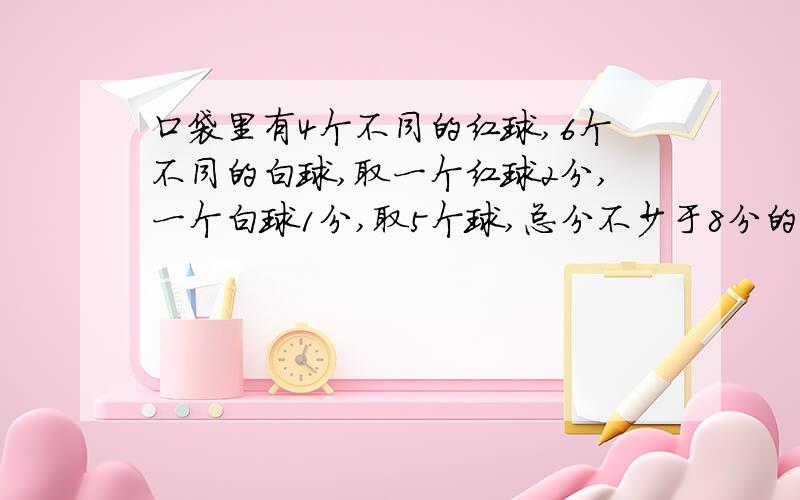 口袋里有4个不同的红球,6个不同的白球,取一个红球2分,一个白球1分,取5个球,总分不少于8分的取法有几