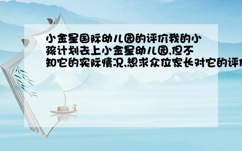 小金星国际幼儿园的评价我的小孩计划去上小金星幼儿园,但不知它的实际情况,想求众位家长对它的评价,最好有实际经历,不要象他们宣传的那样空谈.我们市里的小金星是刚刚开园招生,我在