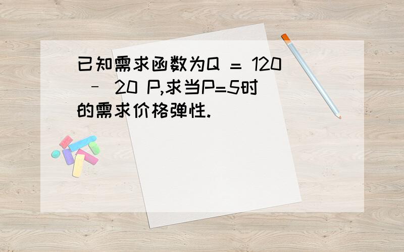 已知需求函数为Q = 120 – 20 P,求当P=5时的需求价格弹性.