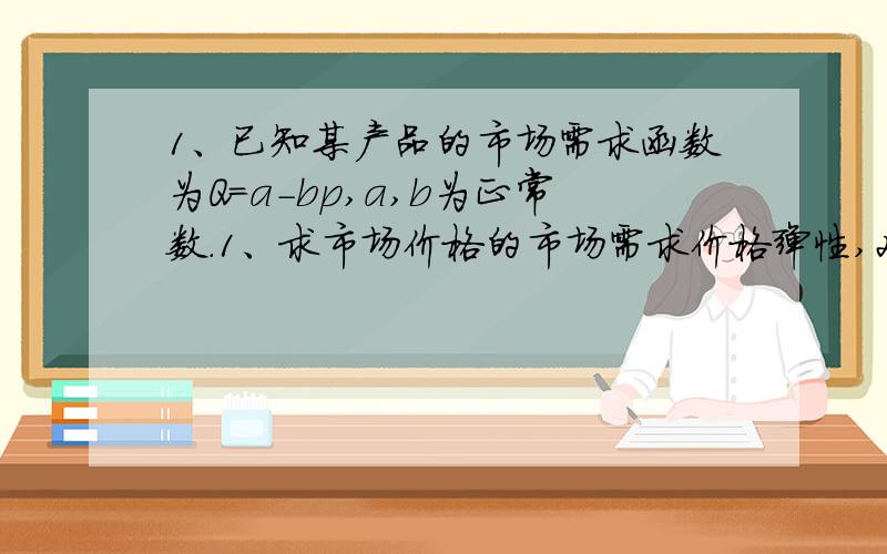 1、已知某产品的市场需求函数为Q=a-bp,a,b为正常数.1、求市场价格的市场需求价格弹性,2、当a=3,b=1.5时的市场价格和市场需求量.2、某人消费商品x的数量与其收入的函数的关系是M=1000Q^2,计算当