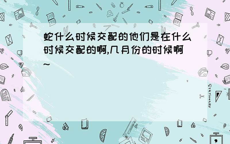 蛇什么时候交配的他们是在什么时候交配的啊,几月份的时候啊~