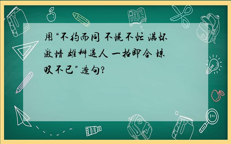 用“不约而同 不慌不忙 满怀激情 雄辩过人 一拍即合 惊叹不已”造句?