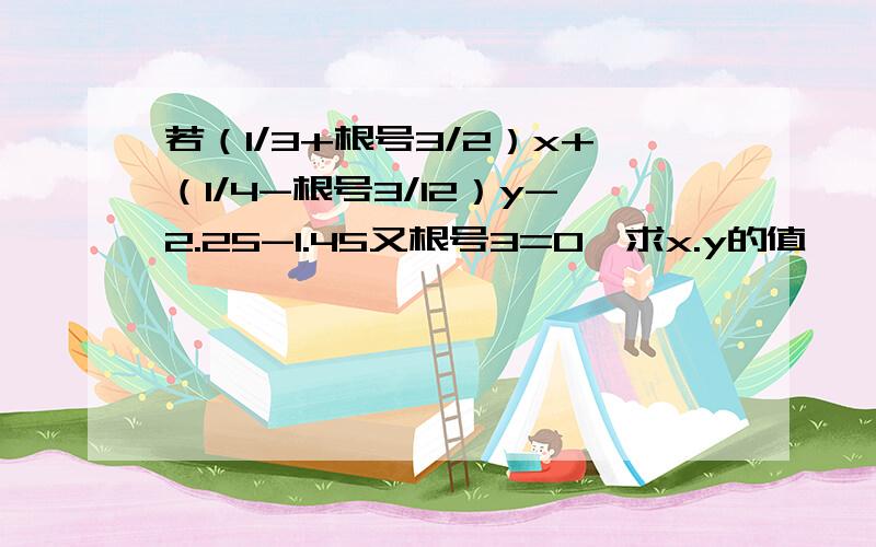 若（1/3+根号3/2）x+（1/4-根号3/12）y-2.25-1.45又根号3=0,求x.y的值