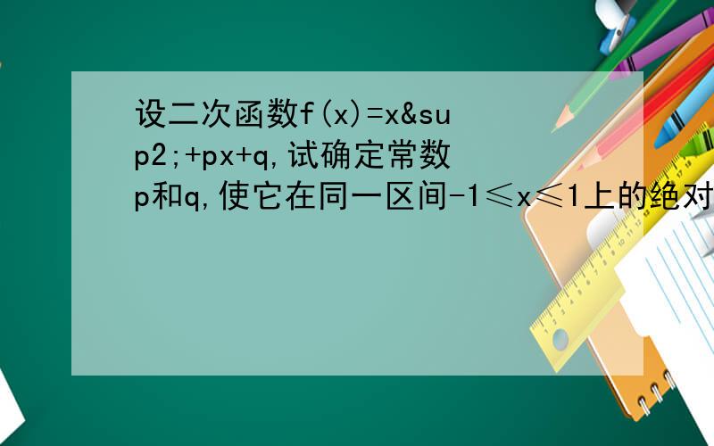 设二次函数f(x)=x²+px+q,试确定常数p和q,使它在同一区间-1≤x≤1上的绝对值的最大值最小.设g(x)=∣f(x)∣max(-1≤x≤1) 则 g(x)≥ (∣f(1)∣+∣f(-1)∣+2∣f(0)∣)≥ ∣f(1)+f(-1)+2f(0)|= 当且仅当f(1),f(-1),