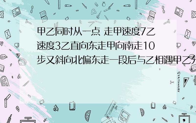 甲乙同时从一点 走甲速度7乙速度3乙直向东走甲向南走10步又斜向北偏东走一段后与乙相遇甲乙分别走多少步