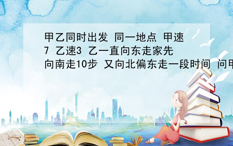 甲乙同时出发 同一地点 甲速7 乙速3 乙一直向东走家先向南走10步 又向北偏东走一段时间 问甲乙各走多远 勾根据勾股定理做