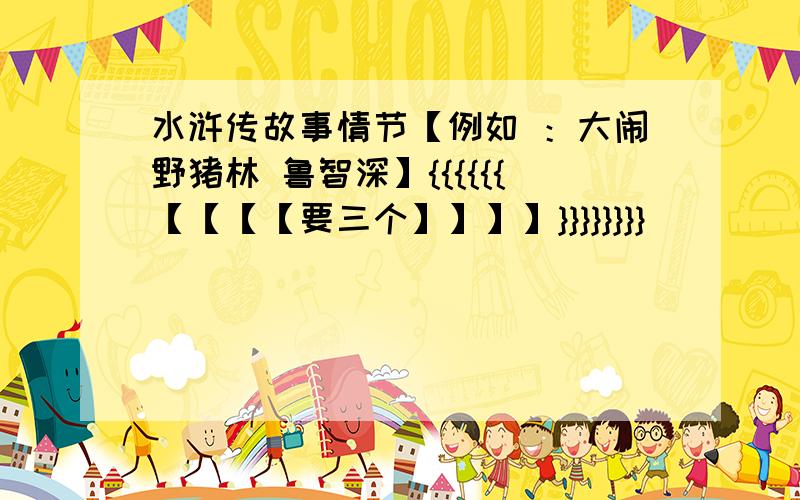 水浒传故事情节【例如 ：大闹野猪林 鲁智深】{{{{{{【【【【要三个】】】】}}}}}}}}