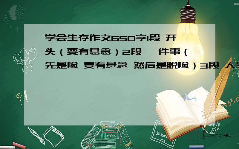 学会生存作文650字1段 开头（要有悬念）2段 一件事（先是险 要有悬念 然后是脱险）3段 人生感悟（中心）首尾呼应 篇末点题 5个成语