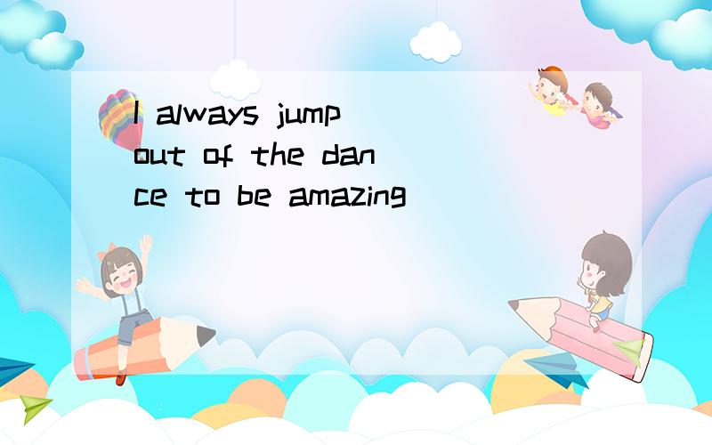 I always jump out of the dance to be amazing