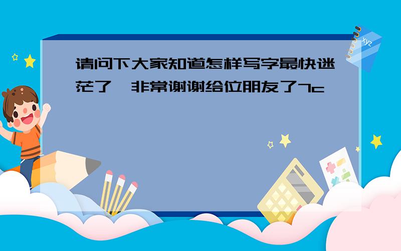 请问下大家知道怎样写字最快迷茫了,非常谢谢给位朋友了7c