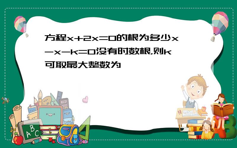 方程x+2x=0的根为多少x-x-k=0没有时数根，则k可取最大整数为