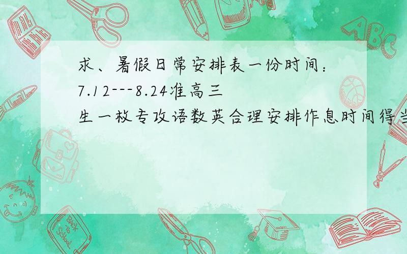 求、暑假日常安排表一份时间：7.12---8.24准高三生一枚专攻语数英合理安排作息时间得当无家教无补习班