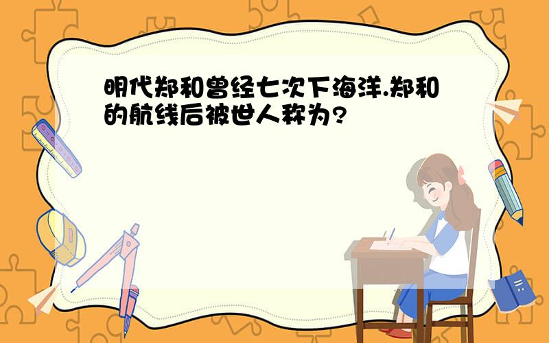 明代郑和曾经七次下海洋.郑和的航线后被世人称为?