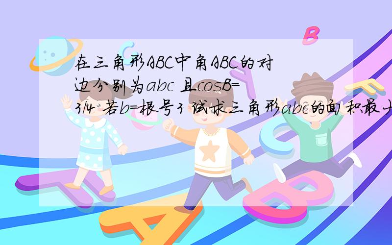 在三角形ABC中角ABC的对边分别为abc 且cosB=3/4 若b=根号3 试求三角形abc的面积最大值