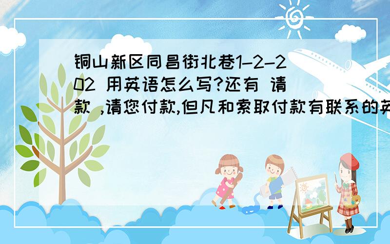 铜山新区同昌街北巷1-2-202 用英语怎么写?还有 请款 ,请您付款,但凡和索取付款有联系的英文单词是哪些啊?》