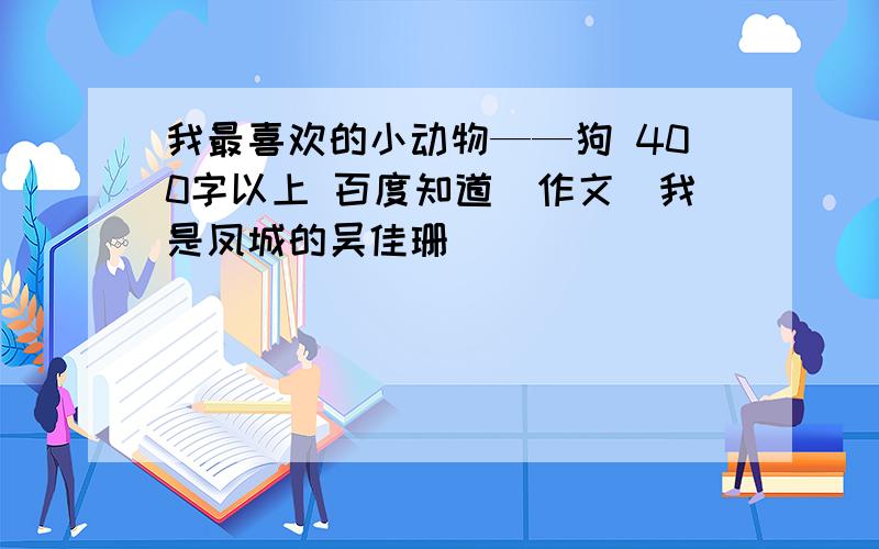 我最喜欢的小动物——狗 400字以上 百度知道(作文）我是凤城的吴佳珊