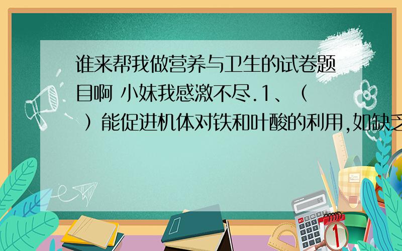 谁来帮我做营养与卫生的试卷题目啊 小妹我感激不尽.1、（ ）能促进机体对铁和叶酸的利用,如缺乏时会引起造血机能障碍.A．维生素A B．维生素C C．维生素D D．维生素E2、影响蛋白质营养价