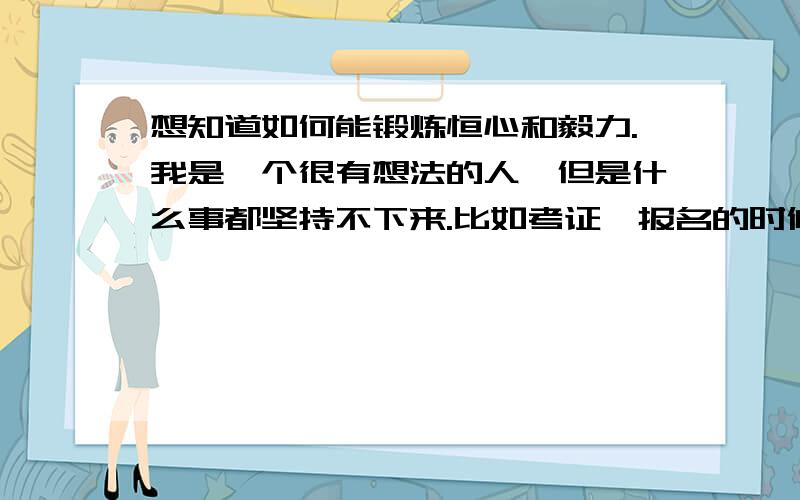 想知道如何能锻炼恒心和毅力.我是一个很有想法的人,但是什么事都坚持不下来.比如考证,报名的时候信誓旦旦,可是花去很多金钱和时间和精力后,还是会放弃掉.所以从没好好读书,导致现在