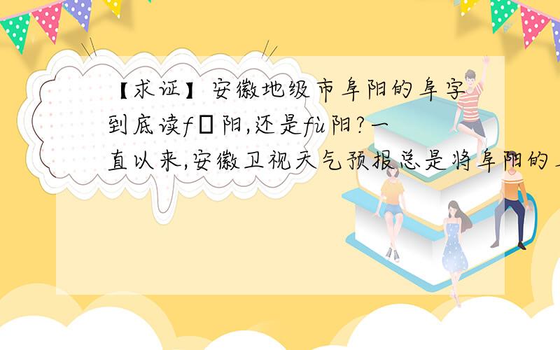 【求证】安徽地级市阜阳的阜字到底读fǔ阳,还是fù阳?一直以来,安徽卫视天气预报总是将阜阳的阜字读作fù阳,央视新闻某主播在前几年报道阜阳手足口病事件时也是读作fù阳,作为一个阜阳