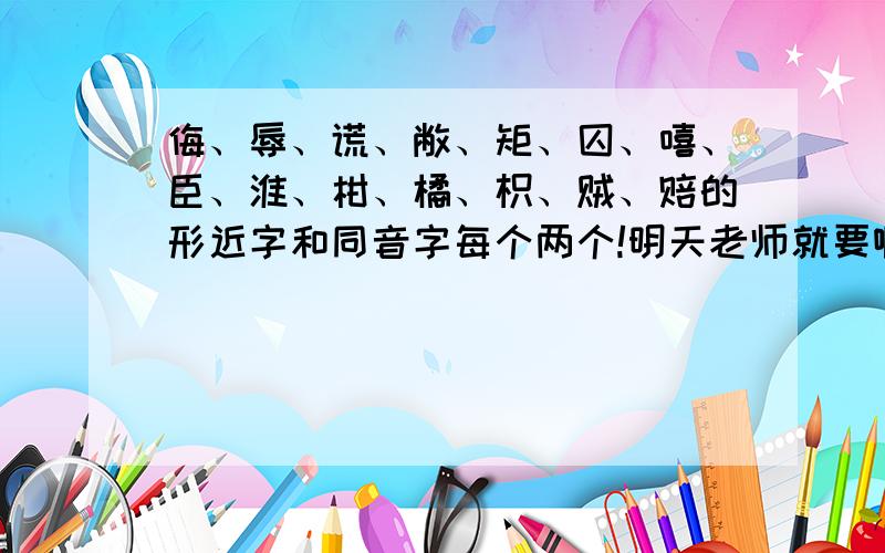 侮、辱、谎、敝、矩、囚、嘻、臣、淮、柑、橘、枳、贼、赔的形近字和同音字每个两个!明天老师就要啊啊!