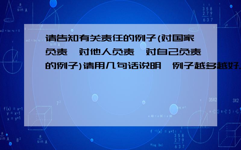 请告知有关责任的例子(对国家负责、对他人负责、对自己负责的例子)请用几句话说明,例子越多越好.如：钱学森放弃美国优越的条件,毅然回国,他是对祖国负起了责任