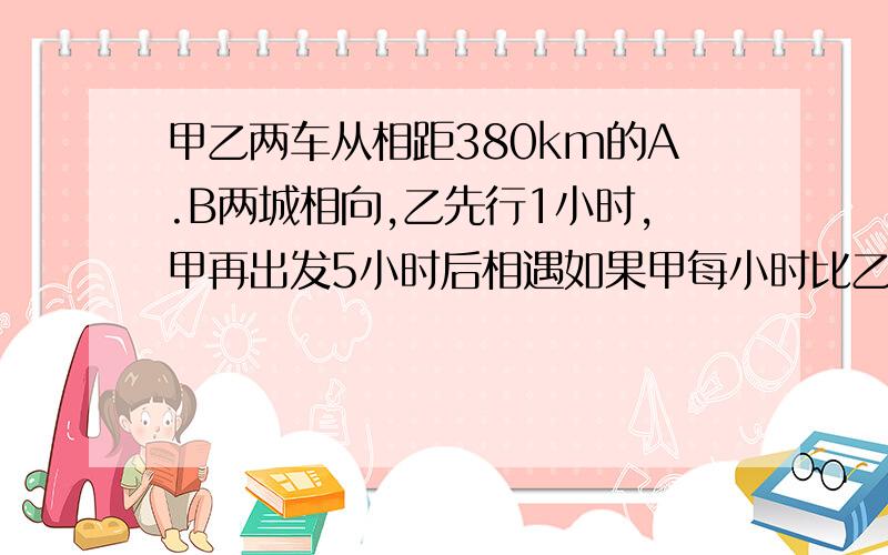 甲乙两车从相距380km的A.B两城相向,乙先行1小时,甲再出发5小时后相遇如果甲每小时比乙多行10千米两人每小时各行多少?