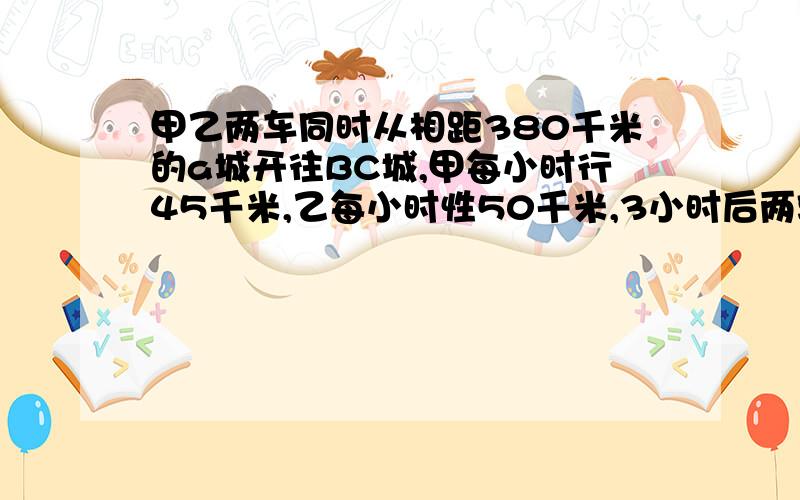 甲乙两车同时从相距380千米的a城开往BC城,甲每小时行45千米,乙每小时性50千米,3小时后两辆车相距多少千算式方法