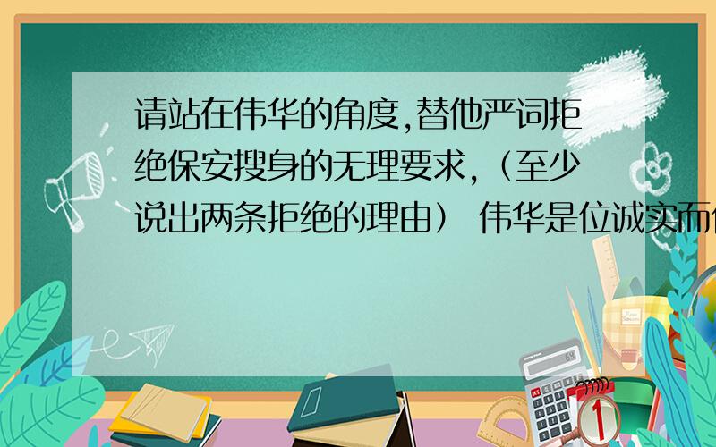 请站在伟华的角度,替他严词拒绝保安搜身的无理要求,（至少说出两条拒绝的理由） 伟华是位诚实而优秀的中学生,一次他到某装有监视器的大商场购物,购物完后,付完款刚刚要走时,保安过来