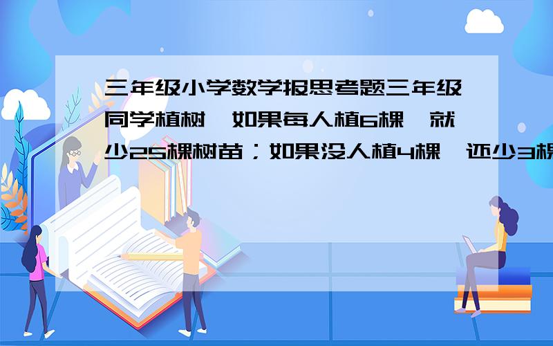 三年级小学数学报思考题三年级同学植树,如果每人植6棵,就少25棵树苗；如果没人植4棵,还少3棵树苗.有多少个同学?有多少棵树苗?用方程做求得答案11、41；不用方程做怎样求解?请教详细答案