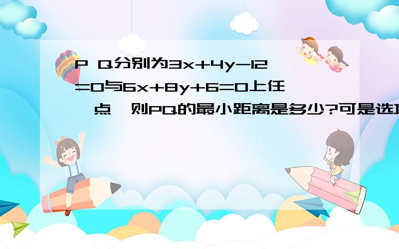 P Q分别为3x+4y-12=0与6x+8y+6=0上任一点,则PQ的最小距离是多少?可是选项里没有0啊