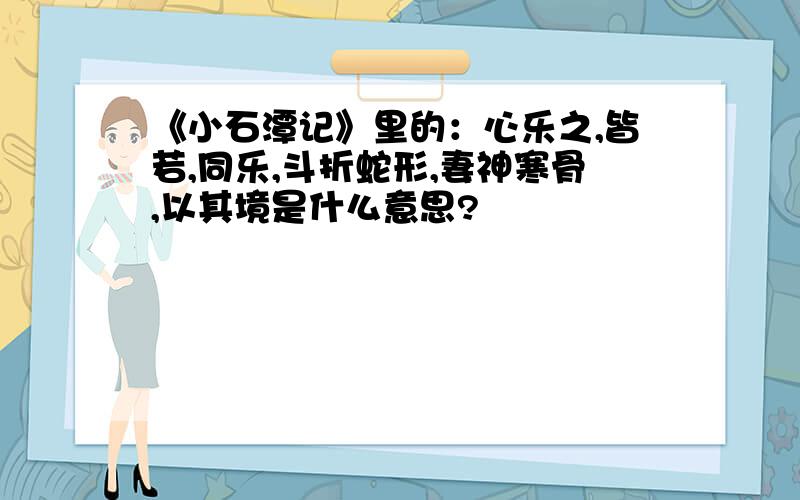 《小石潭记》里的：心乐之,皆若,同乐,斗折蛇形,妻神寒骨,以其境是什么意思?