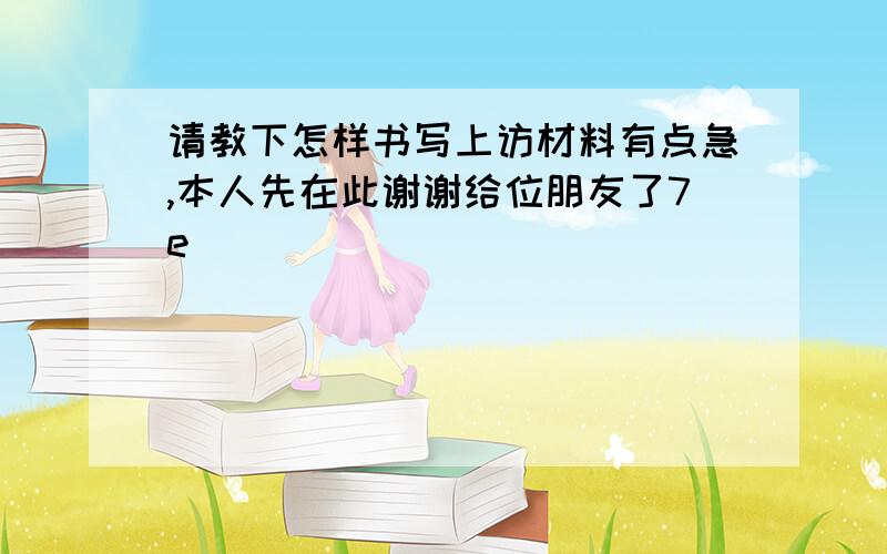 请教下怎样书写上访材料有点急,本人先在此谢谢给位朋友了7e