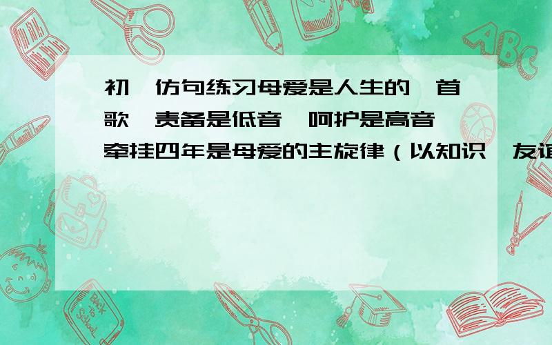 初一仿句练习母爱是人生的一首歌,责备是低音,呵护是高音,牵挂四年是母爱的主旋律（以知识,友谊,青春,仿写）