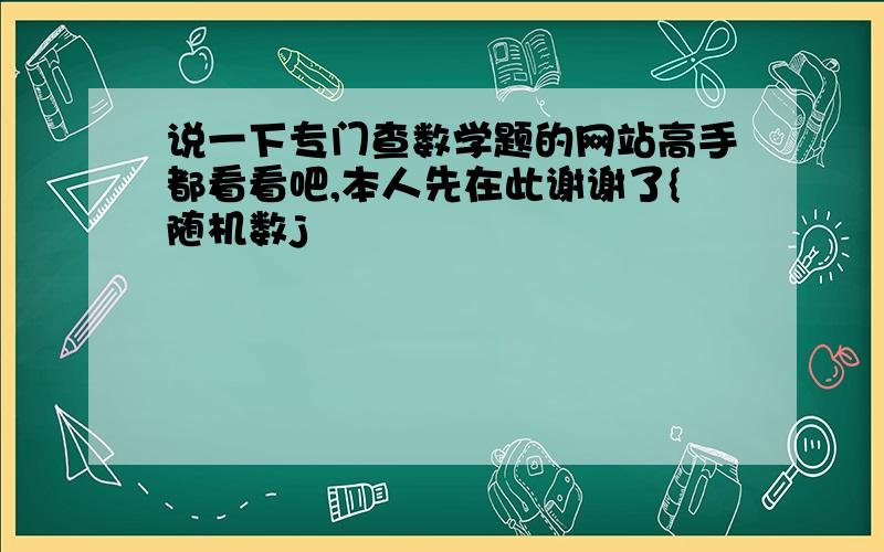 说一下专门查数学题的网站高手都看看吧,本人先在此谢谢了{随机数j