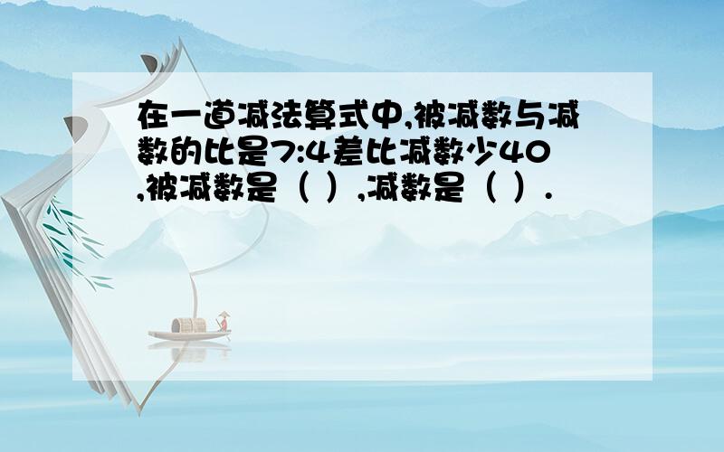 在一道减法算式中,被减数与减数的比是7:4差比减数少40,被减数是（ ）,减数是（ ）.