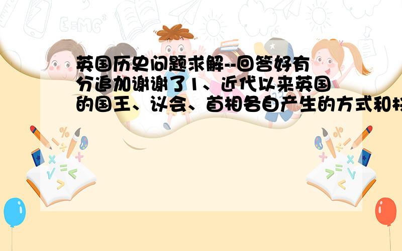 英国历史问题求解--回答好有分追加谢谢了1、近代以来英国的国王、议会、首相各自产生的方式和权力运作的方式是怎样的如、假如你是下院议员,你是如何当选的?有什么权利?       如果你是