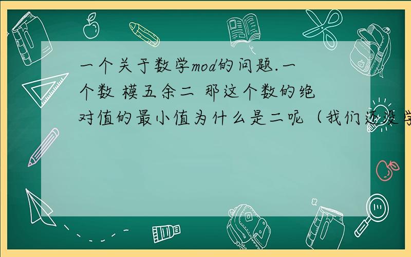 一个关于数学mod的问题.一个数 模五余二 那这个数的绝对值的最小值为什么是二呢（我们还没学关于模的东西,用通俗的语言解释一下）