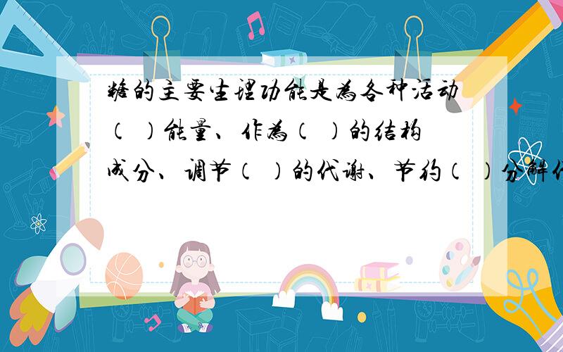 糖的主要生理功能是为各种活动（ ）能量、作为（ ）的结构成分、调节（ ）的代谢、节约（ ）分解代谢.把其中的空填上谢谢了……