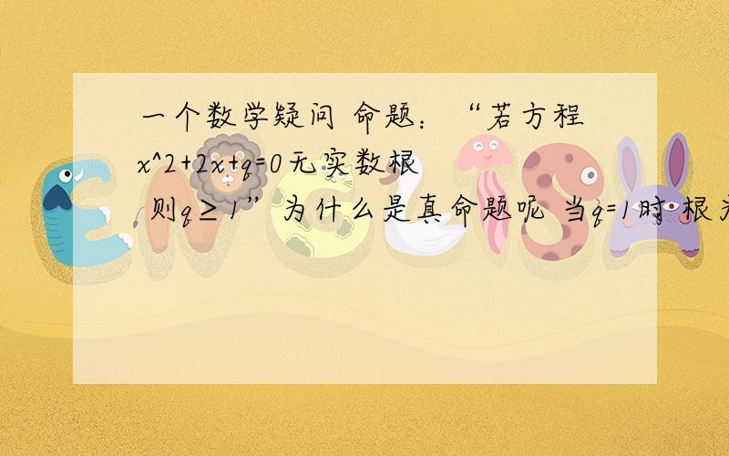 一个数学疑问 命题：“若方程x^2+2x+q=0无实数根 则q≥1”为什么是真命题呢 当q=1时 根为-1啊