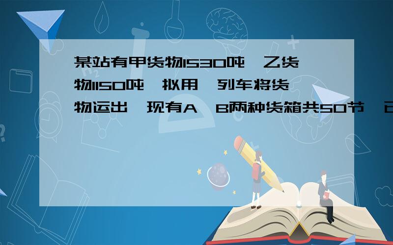 某站有甲货物1530吨,乙货物1150吨,拟用一列车将货物运出,现有A、B两种货箱共50节,已知甲货物35吨和乙货物15吨可装满一节A型货箱,甲货物25吨和乙货物35吨可装满一节B型货箱.问：该站需配置A