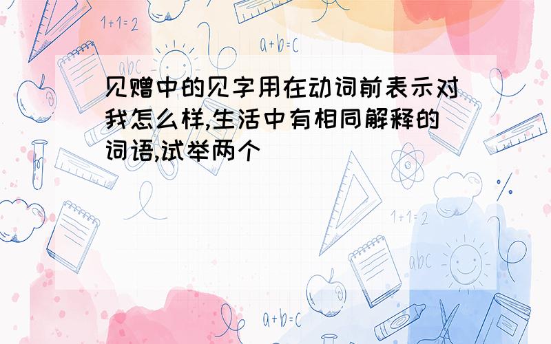 见赠中的见字用在动词前表示对我怎么样,生活中有相同解释的词语,试举两个