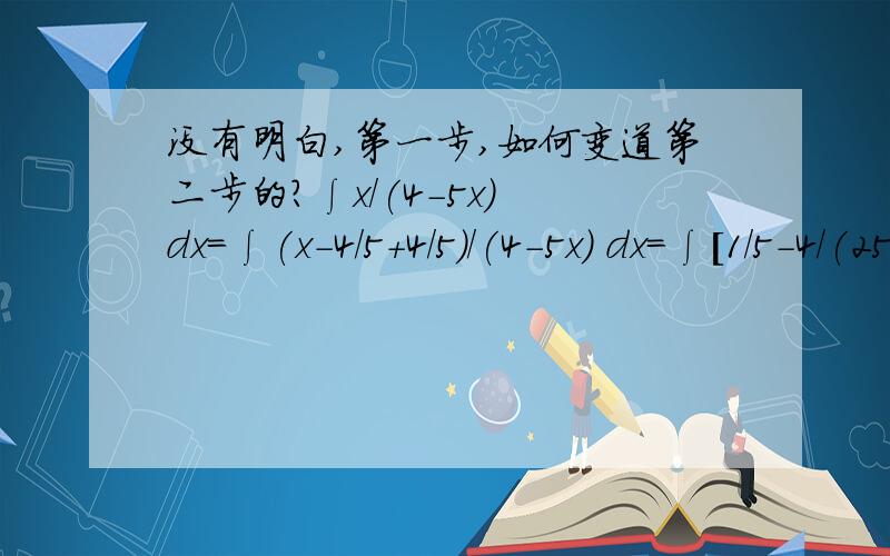 没有明白,第一步,如何变道第二步的?∫x/(4-5x) dx=∫(x-4/5+4/5)/(4-5x) dx=∫[1/5-4/(25x-20)]dx=x/5-4/25 ∫1/(25x-20) d(25x-20)=x/5-4/25 ln|25x-20|+C