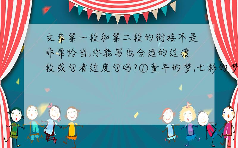 文章第一段和第二段的衔接不是非常恰当,你能写出合适的过渡段或句者过度句吗?①童年的梦,七彩的梦；童年的歌,欢乐的歌；童年的脚印一串串,童年的故事一摞摞.我的童年是美好的,有许多